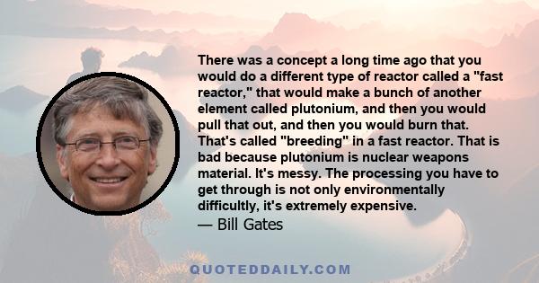 There was a concept a long time ago that you would do a different type of reactor called a fast reactor, that would make a bunch of another element called plutonium, and then you would pull that out, and then you would