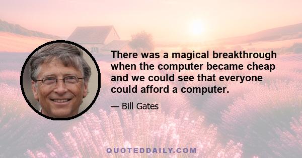 There was a magical breakthrough when the computer became cheap and we could see that everyone could afford a computer.