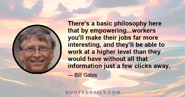 There's a basic philosophy here that by empowering...workers you'll make their jobs far more interesting, and they'll be able to work at a higher level than they would have without all that information just a few clicks 