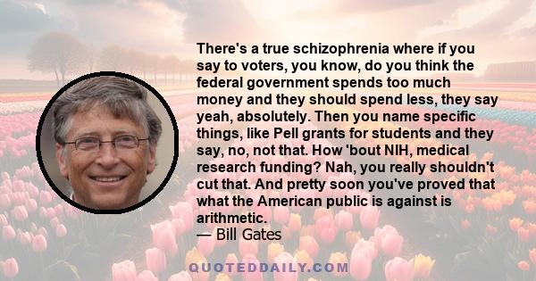 There's a true schizophrenia where if you say to voters, you know, do you think the federal government spends too much money and they should spend less, they say yeah, absolutely. Then you name specific things, like