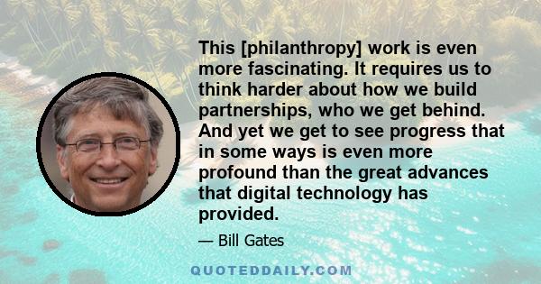 This [philanthropy] work is even more fascinating. It requires us to think harder about how we build partnerships, who we get behind. And yet we get to see progress that in some ways is even more profound than the great 