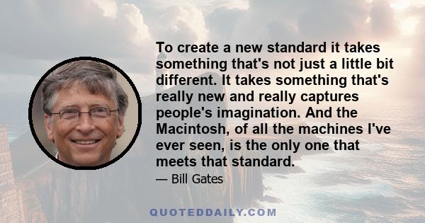 To create a new standard it takes something that's not just a little bit different. It takes something that's really new and really captures people's imagination. And the Macintosh, of all the machines I've ever seen,