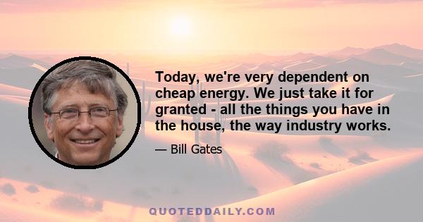 Today, we're very dependent on cheap energy. We just take it for granted - all the things you have in the house, the way industry works.