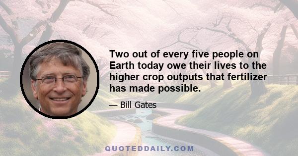 Two out of every five people on Earth today owe their lives to the higher crop outputs that fertilizer has made possible.