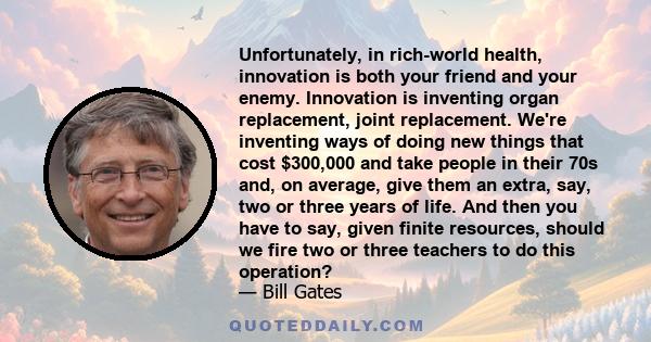 Unfortunately, in rich-world health, innovation is both your friend and your enemy. Innovation is inventing organ replacement, joint replacement. We're inventing ways of doing new things that cost $300,000 and take