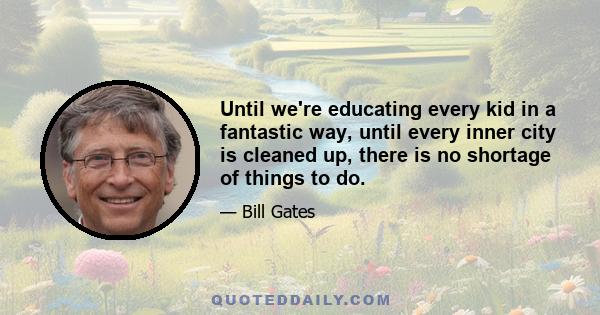 Until we're educating every kid in a fantastic way, until every inner city is cleaned up, there is no shortage of things to do.