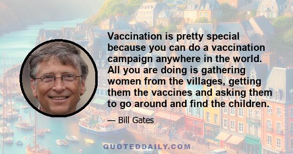 Vaccination is pretty special because you can do a vaccination campaign anywhere in the world. All you are doing is gathering women from the villages, getting them the vaccines and asking them to go around and find the