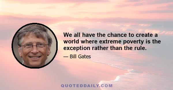 We all have the chance to create a world where extreme poverty is the exception rather than the rule.