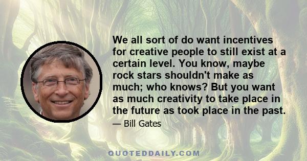 We all sort of do want incentives for creative people to still exist at a certain level. You know, maybe rock stars shouldn't make as much; who knows? But you want as much creativity to take place in the future as took