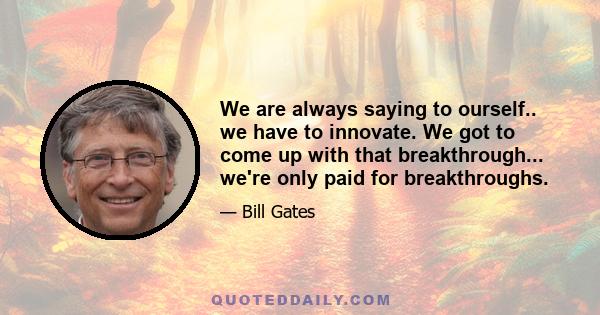 We are always saying to ourself.. we have to innovate. We got to come up with that breakthrough... we're only paid for breakthroughs.