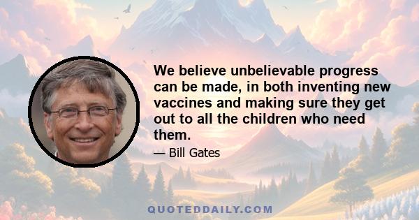 We believe unbelievable progress can be made, in both inventing new vaccines and making sure they get out to all the children who need them.