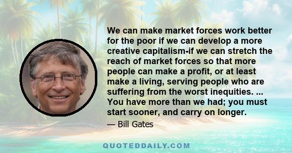 We can make market forces work better for the poor if we can develop a more creative capitalism-if we can stretch the reach of market forces so that more people can make a profit, or at least make a living, serving