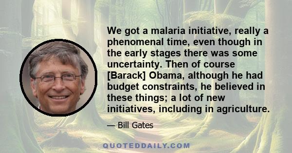 We got a malaria initiative, really a phenomenal time, even though in the early stages there was some uncertainty. Then of course [Barack] Obama, although he had budget constraints, he believed in these things; a lot of 