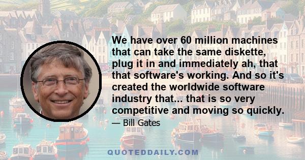 We have over 60 million machines that can take the same diskette, plug it in and immediately ah, that that software's working. And so it's created the worldwide software industry that... that is so very competitive and