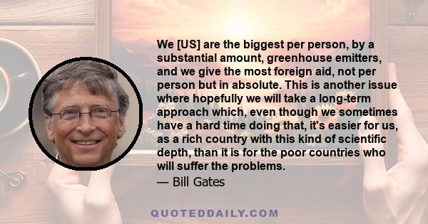 We [US] are the biggest per person, by a substantial amount, greenhouse emitters, and we give the most foreign aid, not per person but in absolute. This is another issue where hopefully we will take a long-term approach 