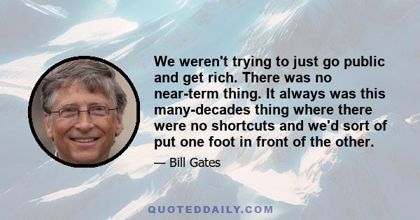 We weren't trying to just go public and get rich. There was no near-term thing. It always was this many-decades thing where there were no shortcuts and we'd sort of put one foot in front of the other.