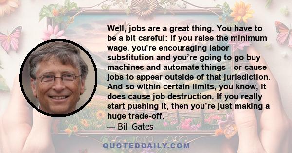 Well, jobs are a great thing. You have to be a bit careful: If you raise the minimum wage, you’re encouraging labor substitution and you’re going to go buy machines and automate things - or cause jobs to appear outside