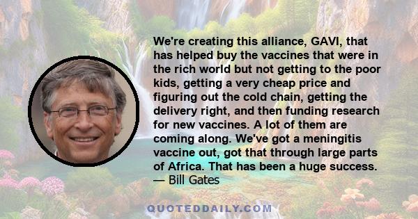 We're creating this alliance, GAVI, that has helped buy the vaccines that were in the rich world but not getting to the poor kids, getting a very cheap price and figuring out the cold chain, getting the delivery right,