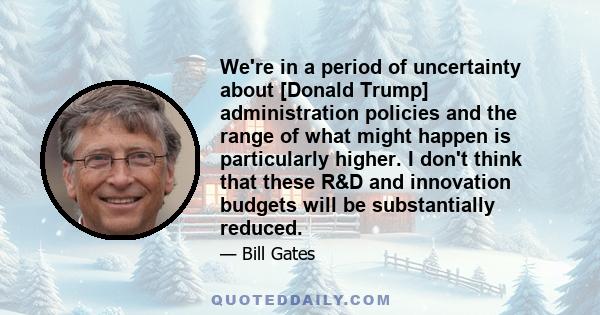 We're in a period of uncertainty about [Donald Trump] administration policies and the range of what might happen is particularly higher. I don't think that these R&D and innovation budgets will be substantially reduced.