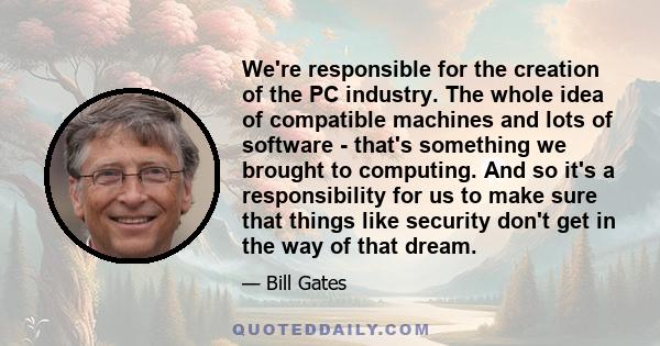 We're responsible for the creation of the PC industry. The whole idea of compatible machines and lots of software - that's something we brought to computing. And so it's a responsibility for us to make sure that things