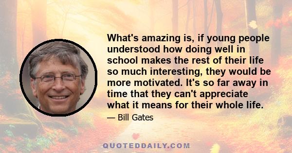 What's amazing is, if young people understood how doing well in school makes the rest of their life so much interesting, they would be more motivated. It's so far away in time that they can't appreciate what it means