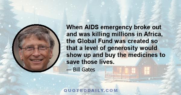 When AIDS emergency broke out and was killing millions in Africa, the Global Fund was created so that a level of generosity would show up and buy the medicines to save those lives.