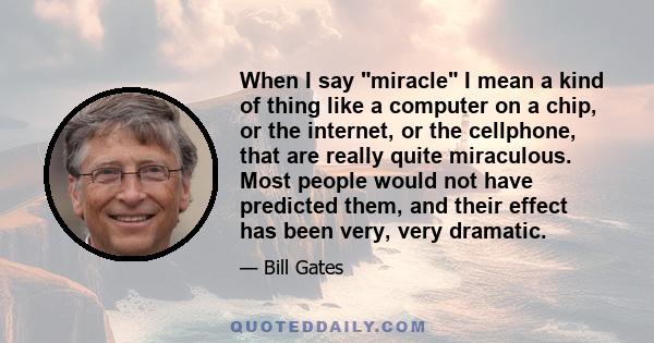 When I say miracle I mean a kind of thing like a computer on a chip, or the internet, or the cellphone, that are really quite miraculous. Most people would not have predicted them, and their effect has been very, very