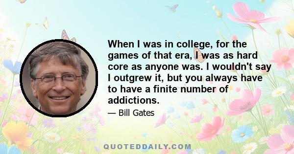 When I was in college, for the games of that era, I was as hard core as anyone was. I wouldn't say I outgrew it, but you always have to have a finite number of addictions.