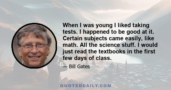 When I was young I liked taking tests. I happened to be good at it. Certain subjects came easily, like math. All the science stuff. I would just read the textbooks in the first few days of class.