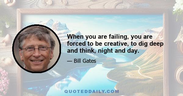 When you are failing, you are forced to be creative, to dig deep and think, night and day.