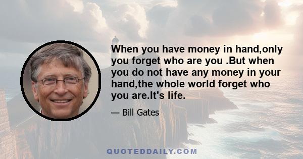 When you have money in hand,only you forget who are you .But when you do not have any money in your hand,the whole world forget who you are.It's life.