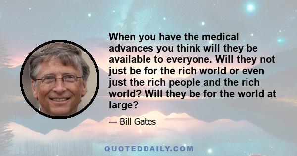 When you have the medical advances you think will they be available to everyone. Will they not just be for the rich world or even just the rich people and the rich world? Will they be for the world at large?