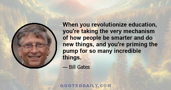 When you revolutionize education, you're taking the very mechanism of how people be smarter and do new things, and you're priming the pump for so many incredible things.