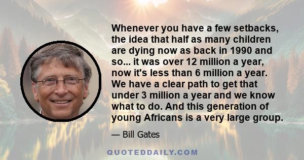 Whenever you have a few setbacks, the idea that half as many children are dying now as back in 1990 and so... it was over 12 million a year, now it's less than 6 million a year. We have a clear path to get that under 3