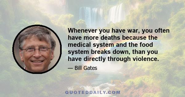 Whenever you have war, you often have more deaths because the medical system and the food system breaks down, than you have directly through violence.