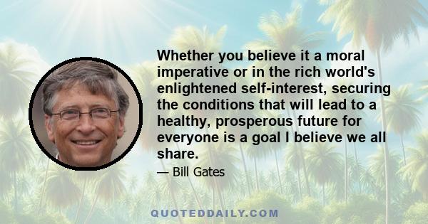 Whether you believe it a moral imperative or in the rich world's enlightened self-interest, securing the conditions that will lead to a healthy, prosperous future for everyone is a goal I believe we all share.