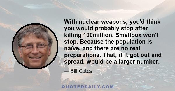 With nuclear weapons, you'd think you would probably stop after killing 100million. Smallpox won't stop. Because the population is naïve, and there are no real preparations. That, if it got out and spread, would be a