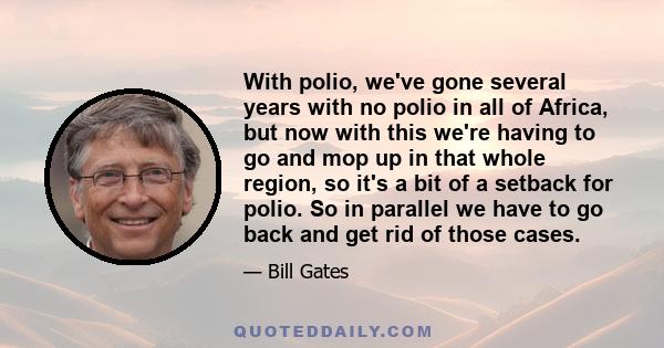 With polio, we've gone several years with no polio in all of Africa, but now with this we're having to go and mop up in that whole region, so it's a bit of a setback for polio. So in parallel we have to go back and get