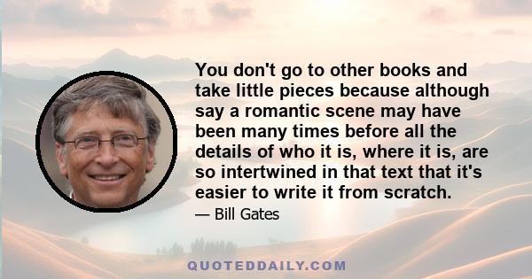 You don't go to other books and take little pieces because although say a romantic scene may have been many times before all the details of who it is, where it is, are so intertwined in that text that it's easier to