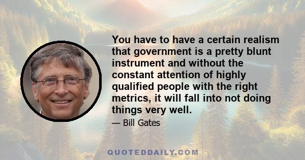 You have to have a certain realism that government is a pretty blunt instrument and without the constant attention of highly qualified people with the right metrics, it will fall into not doing things very well.