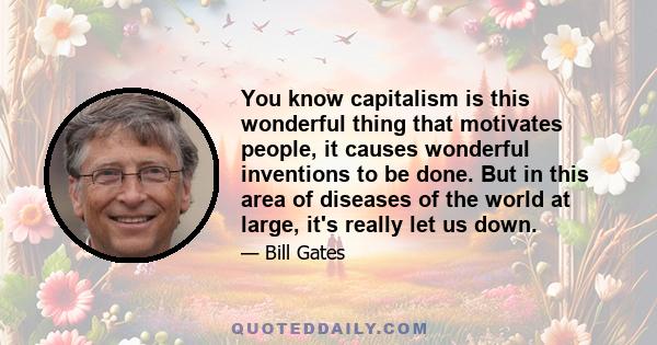 You know capitalism is this wonderful thing that motivates people, it causes wonderful inventions to be done. But in this area of diseases of the world at large, it's really let us down.