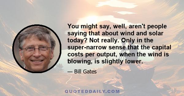 You might say, well, aren't people saying that about wind and solar today? Not really. Only in the super-narrow sense that the capital costs per output, when the wind is blowing, is slightly lower.