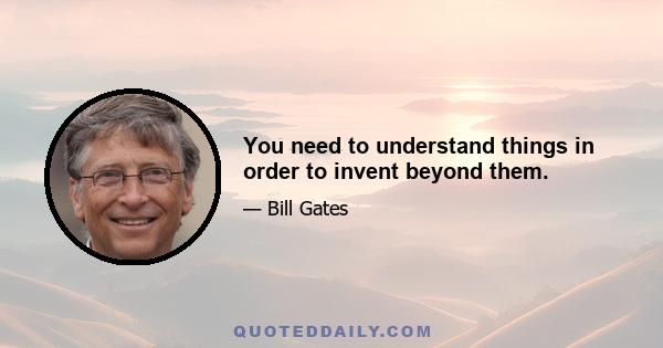 You need to understand things in order to invent beyond them.