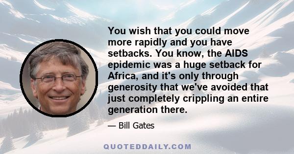 You wish that you could move more rapidly and you have setbacks. You know, the AIDS epidemic was a huge setback for Africa, and it's only through generosity that we've avoided that just completely crippling an entire