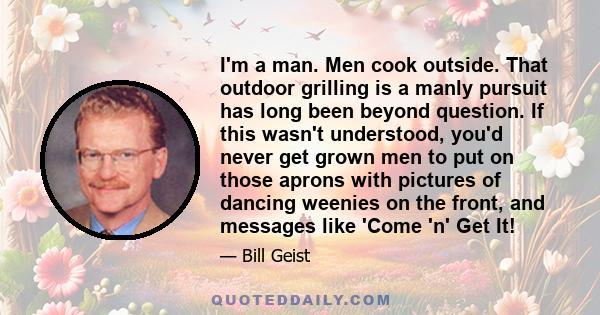 I'm a man. Men cook outside. That outdoor grilling is a manly pursuit has long been beyond question. If this wasn't understood, you'd never get grown men to put on those aprons with pictures of dancing weenies on the