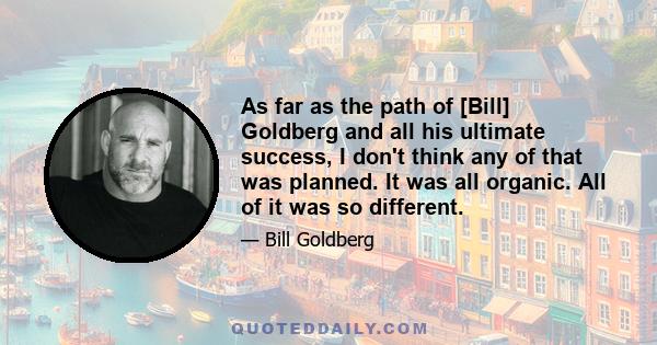 As far as the path of [Bill] Goldberg and all his ultimate success, I don't think any of that was planned. It was all organic. All of it was so different.