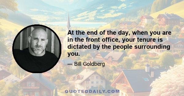 At the end of the day, when you are in the front office, your tenure is dictated by the people surrounding you.