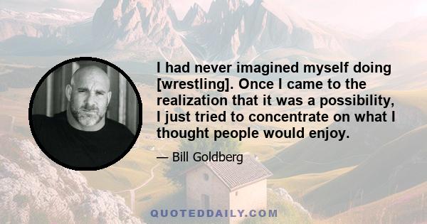 I had never imagined myself doing [wrestling]. Once I came to the realization that it was a possibility, I just tried to concentrate on what I thought people would enjoy.