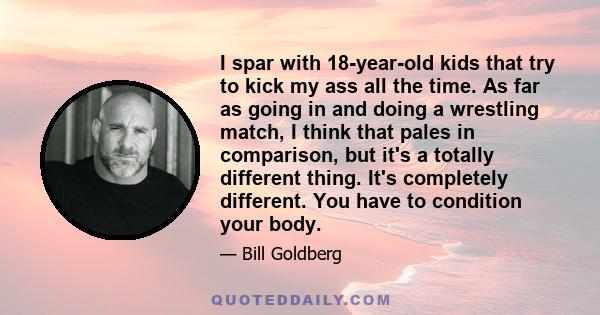 I spar with 18-year-old kids that try to kick my ass all the time. As far as going in and doing a wrestling match, I think that pales in comparison, but it's a totally different thing. It's completely different. You