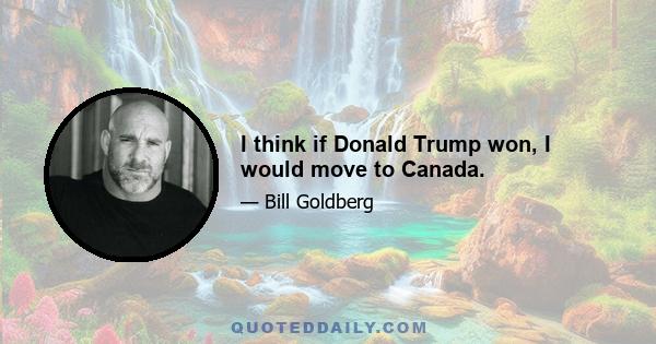 I think if Donald Trump won, I would move to Canada.